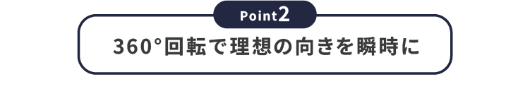 【Point2】360度回転で理想の向きを瞬時に